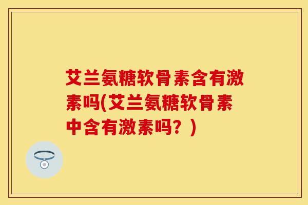 艾兰氨糖软骨素含有激素吗(艾兰氨糖软骨素中含有激素吗？)