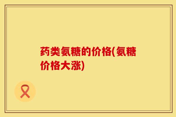 药类氨糖的价格(氨糖价格大涨)