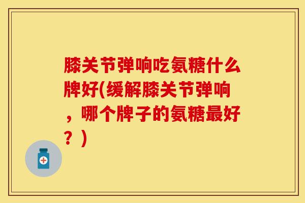 膝关节弹响吃氨糖什么牌好(缓解膝关节弹响，哪个牌子的氨糖最好？)