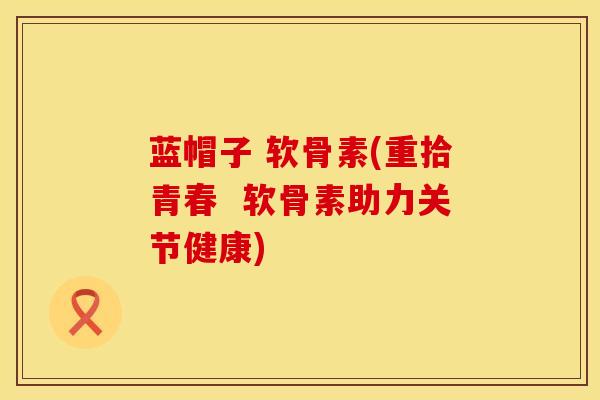 蓝帽子 软骨素(重拾青春  软骨素助力关节健康)