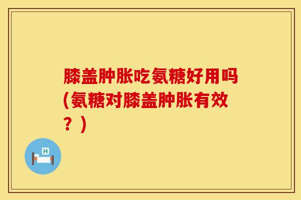 膝盖肿胀吃氨糖好用吗(氨糖对膝盖肿胀有效?)