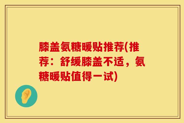 膝盖氨糖暖贴推荐(推荐:舒缓膝盖不适,氨糖暖贴值得一试)
