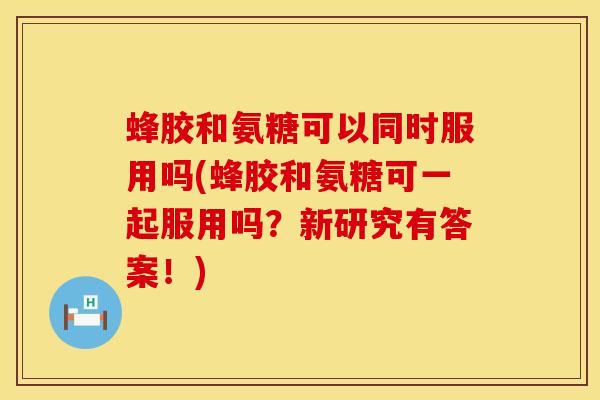 蜂胶和氨糖可以同时服用吗(蜂胶和氨糖可一起服用吗？新研究有答案！)