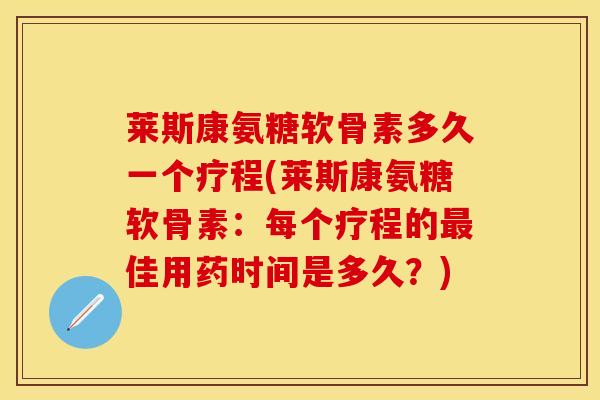 莱斯康氨糖软骨素多久一个疗程(莱斯康氨糖软骨素：每个疗程的最佳用药时间是多久？)