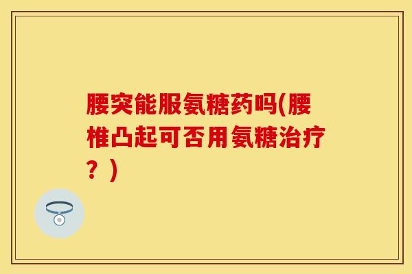 腰突能服氨糖药吗(腰椎凸起可否用氨糖治疗?)