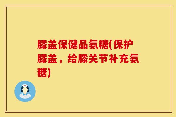 膝盖保健品氨糖(保护膝盖，给膝关节补充氨糖)