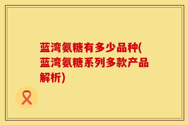 蓝湾氨糖有多少品种(蓝湾氨糖系列多款产品解析) 蓝湾氨糖有多少品种(蓝湾氨糖系列多款产品解析)