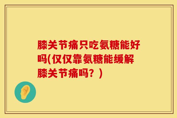 膝关节痛只吃氨糖能好吗(仅仅靠氨糖能缓解膝关节痛吗？)