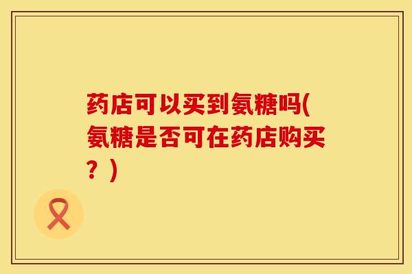 药店可以买到氨糖吗(氨糖是否可在药店购买？)