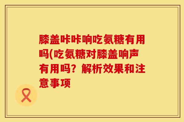 膝盖咔咔响吃氨糖有用吗(吃氨糖对膝盖响声有用吗？解析效果和注意事项