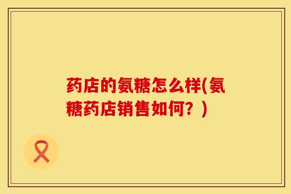 药店的氨糖怎么样(氨糖药店销售如何？)