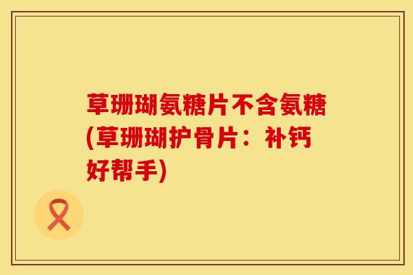 草珊瑚氨糖片不含氨糖(草珊瑚护骨片：补钙好帮手)