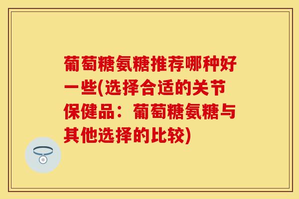 葡萄糖氨糖推荐哪种好一些(选择合适的关节保健品：葡萄糖氨糖与其他选择的比较)