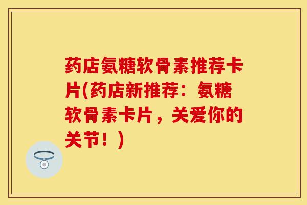药店氨糖软骨素推荐卡片(药店新推荐：氨糖软骨素卡片，关爱你的关节！)