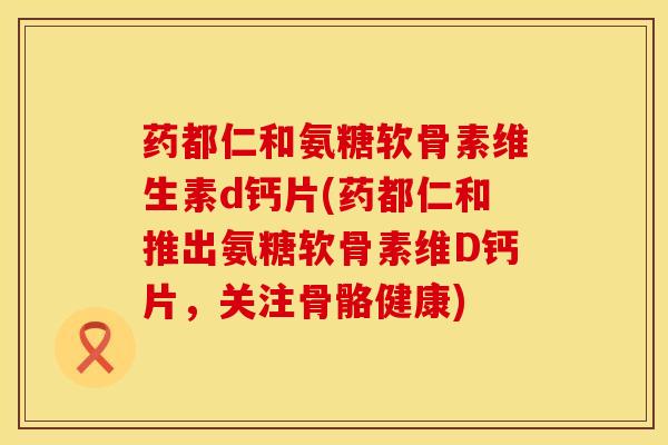 药都仁和氨糖软骨素维生素d钙片(药都仁和推出氨糖软骨素维D钙片，关注骨骼健康)