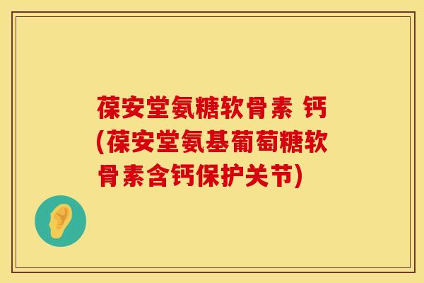 葆安堂氨糖软骨素 钙(葆安堂氨基葡萄糖软骨素含钙保护关节)