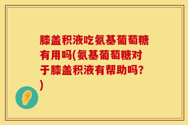 膝盖积液吃氨基葡萄糖有用吗(氨基葡萄糖对于膝盖积液有帮助吗？)