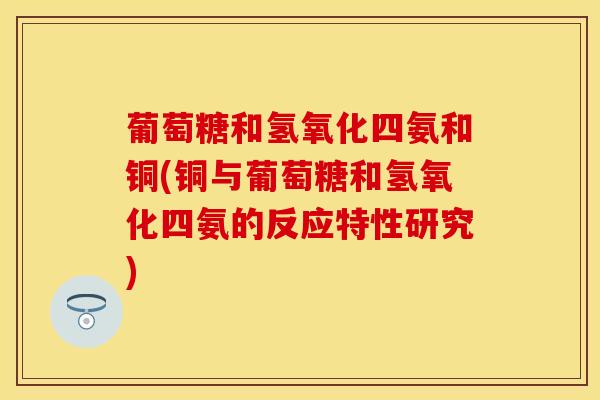 葡萄糖和氢氧化四氨和铜(铜与葡萄糖和氢氧化四氨的反应特性研究)