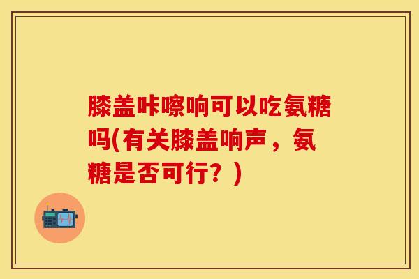 膝盖咔嚓响可以吃氨糖吗(有关膝盖响声，氨糖是否可行？)