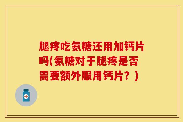腿疼吃氨糖还用加钙片吗(氨糖对于腿疼是否需要额外服用钙片？)