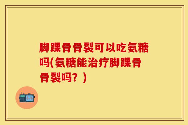脚踝骨骨裂可以吃氨糖吗(氨糖能脚踝骨骨裂吗?) 脚踝骨骨裂可以吃氨糖吗(氨糖能脚踝骨骨裂吗?)
