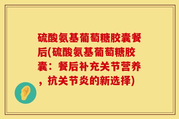 硫酸氨基葡萄糖胶囊餐后(硫酸氨基葡萄糖胶囊：餐后补充关节营养，抗关节炎的新选择)