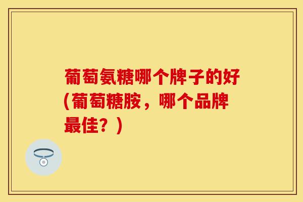 葡萄氨糖哪个牌子的好(葡萄糖胺，哪个品牌最佳？)