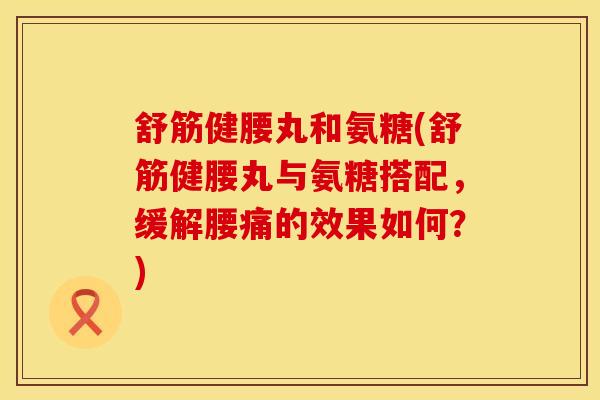 舒筋健腰丸和氨糖(舒筋健腰丸与氨糖搭配，缓解腰痛的效果如何？)
