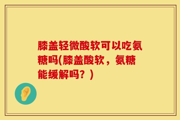 膝盖轻微酸软可以吃氨糖吗(膝盖酸软，氨糖能缓解吗？)