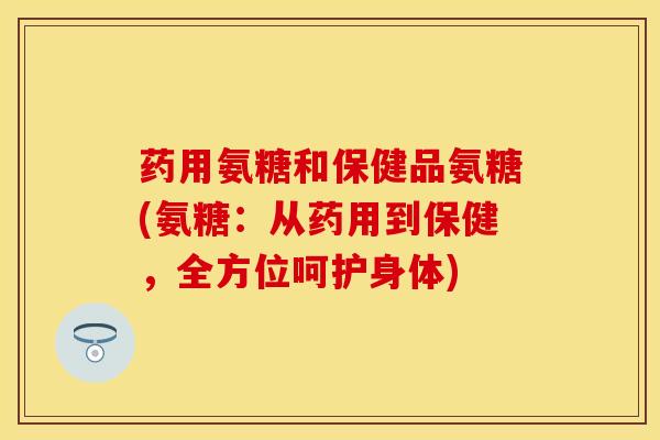 药用氨糖和保健品氨糖(氨糖:从药用到保健,全方位呵护身体) 药用氨糖和保健品氨糖(氨糖:从药用到保健,全方位呵护身体)