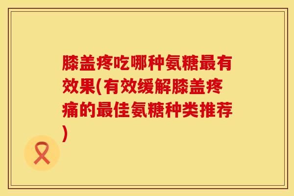 膝盖疼吃哪种氨糖最有效果(有效缓解膝盖疼痛的最佳氨糖种类推荐)