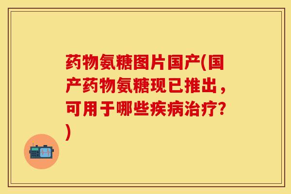 药物氨糖图片国产(国产药物氨糖现已推出,可用于哪些疾病治疗?)