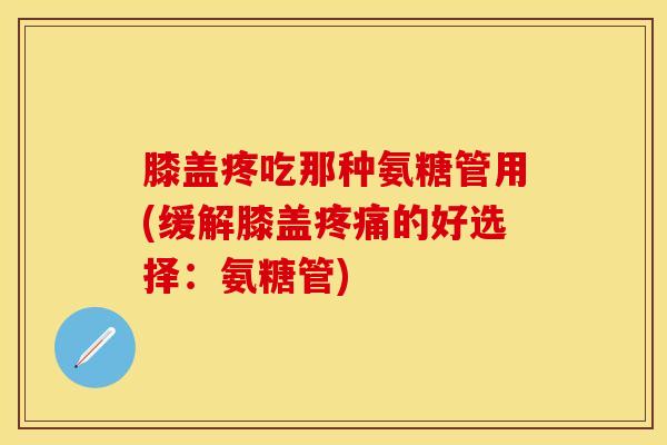 膝盖疼吃那种氨糖管用(缓解膝盖疼痛的好选择：氨糖管)