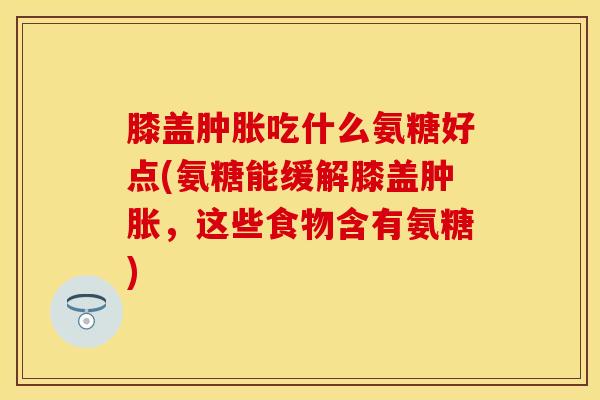 膝盖肿胀吃什么氨糖好点(氨糖能缓解膝盖肿胀，这些食物含有氨糖)