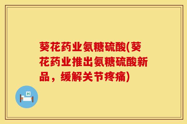 葵花药业氨糖硫酸(葵花药业推出氨糖硫酸新品，缓解关节疼痛)