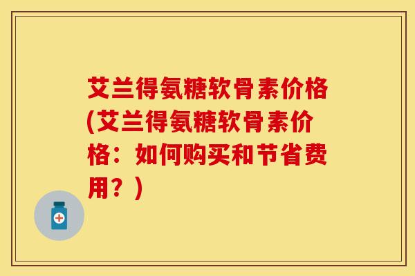 艾兰得氨糖软骨素价格(艾兰得氨糖软骨素价格：如何购买和节省费用？)