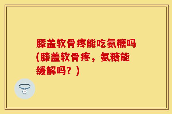 膝盖软骨疼能吃氨糖吗(膝盖软骨疼，氨糖能缓解吗？)