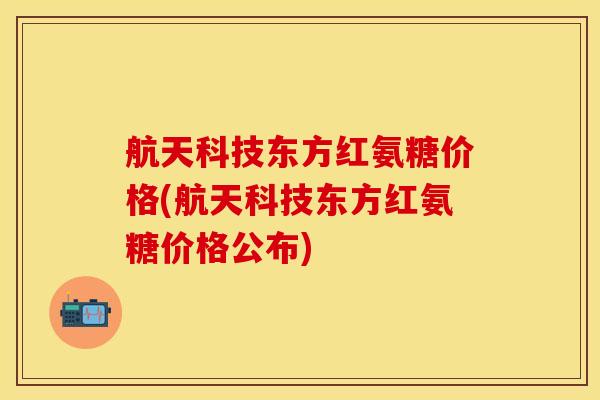 航天科技东方红氨糖价格(航天科技东方红氨糖价格公布)
