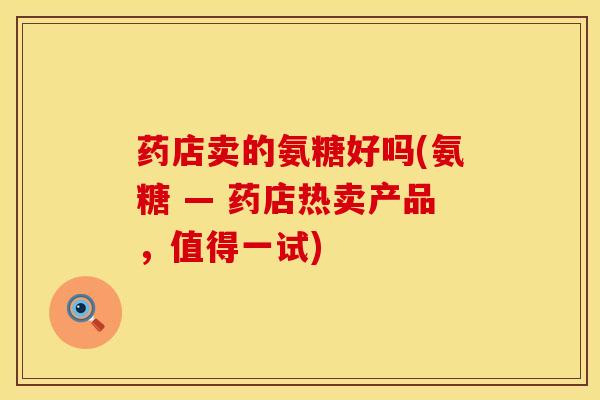 药店卖的氨糖好吗(氨糖 — 药店热卖产品，值得一试)