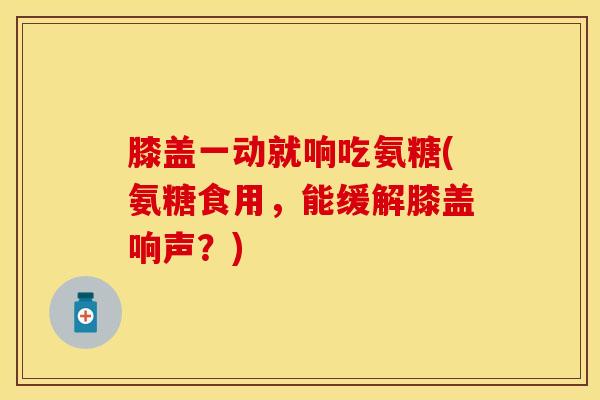 膝盖一动就响吃氨糖(氨糖食用，能缓解膝盖响声？)