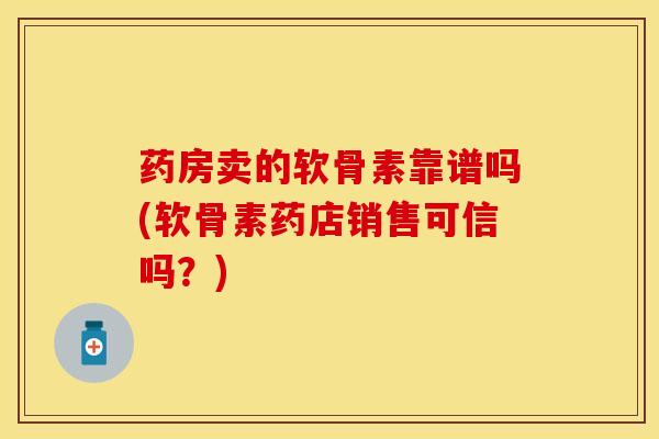 药房卖的软骨素靠谱吗(软骨素药店销售可信吗？)