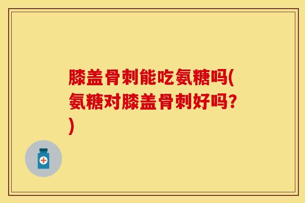 膝盖骨刺能吃氨糖吗(氨糖对膝盖骨刺好吗？)