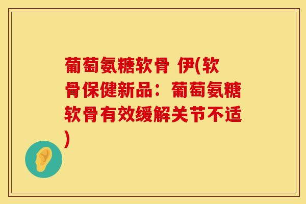 葡萄氨糖软骨 伊(软骨保健新品：葡萄氨糖软骨有效缓解关节不适)
