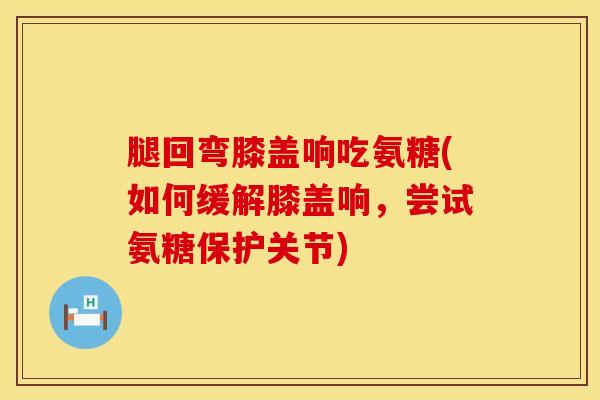 腿回弯膝盖响吃氨糖(如何缓解膝盖响，尝试氨糖保护关节)