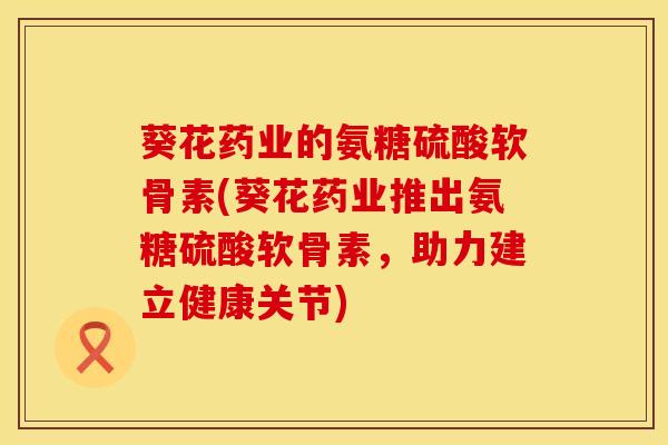 葵花药业的氨糖硫酸软骨素(葵花药业推出氨糖硫酸软骨素，助力建立健康关节)