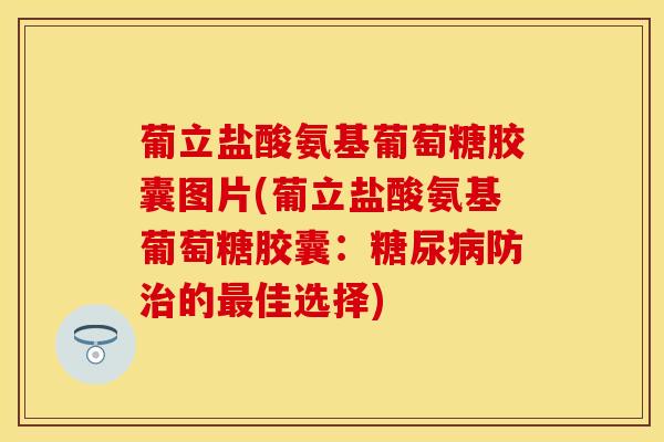 葡立盐酸氨基葡萄糖胶囊图片(葡立盐酸氨基葡萄糖胶囊:糖尿病防治的最佳选择)