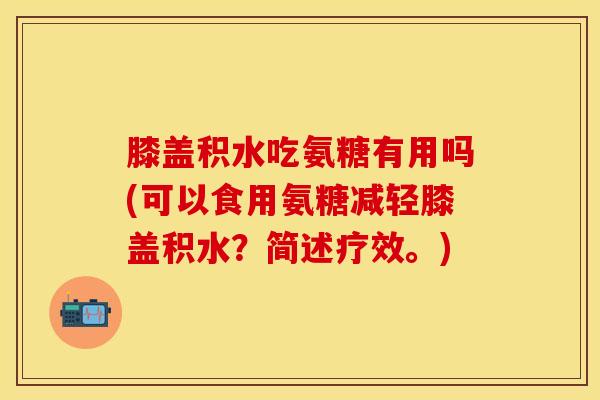 膝盖积水吃氨糖有用吗(可以食用氨糖减轻膝盖积水?简述疗效。) 膝盖积水吃氨糖有用吗(可以食用氨糖减轻膝盖积水?简述疗效。)
