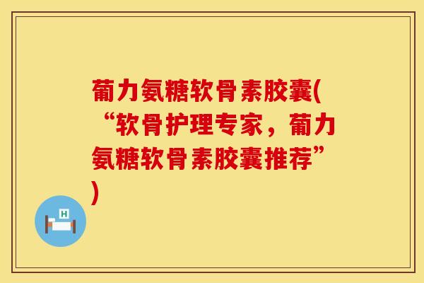 葡力氨糖软骨素胶囊(“软骨护理专家，葡力氨糖软骨素胶囊推荐”)