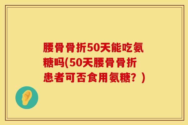 腰骨骨折50天能吃氨糖吗(50天腰骨骨折患者可否食用氨糖？)