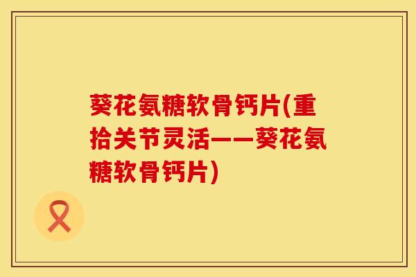 葵花氨糖软骨钙片(重拾关节灵活——葵花氨糖软骨钙片)